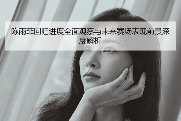 陈雨菲回归进度全面观察与未来赛场表现前景深度解析